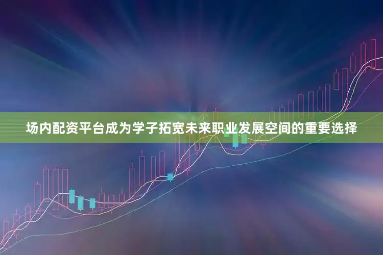 场内配资平台成为学子拓宽未来职业发展空间的重要选择
