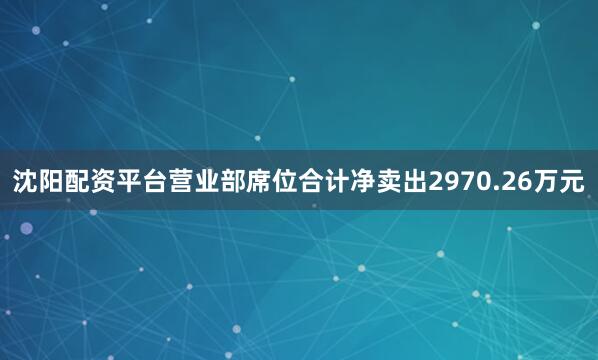 沈阳配资平台营业部席位合计净卖出2970.26万元
