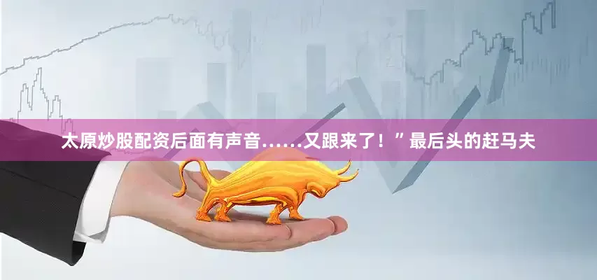 太原炒股配资后面有声音……又跟来了！”最后头的赶马夫