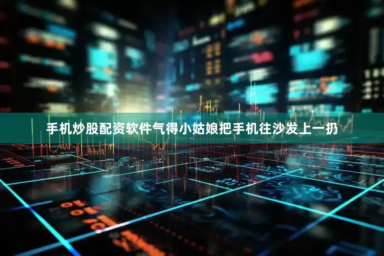 手机炒股配资软件气得小姑娘把手机往沙发上一扔