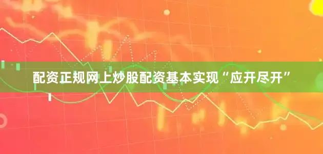 配资正规网上炒股配资基本实现“应开尽开”