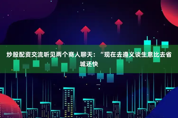 炒股配资交流听见两个商人聊天：“现在去遵义谈生意比去省城还快