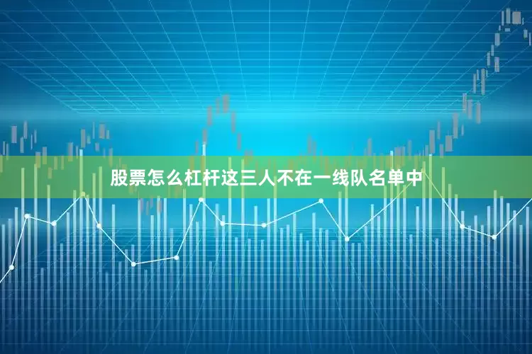 股票怎么杠杆这三人不在一线队名单中