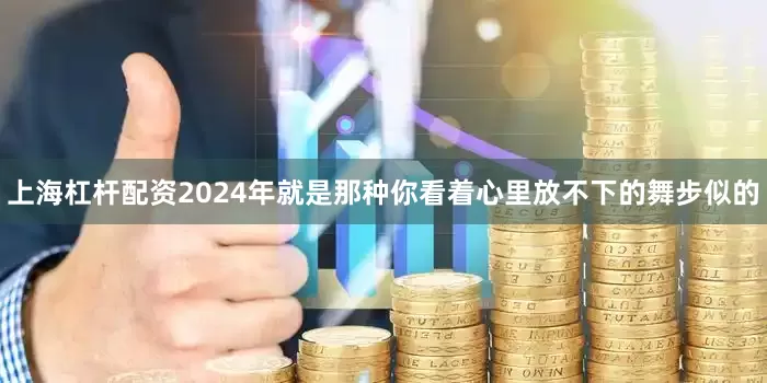 上海杠杆配资2024年就是那种你看着心里放不下的舞步似的