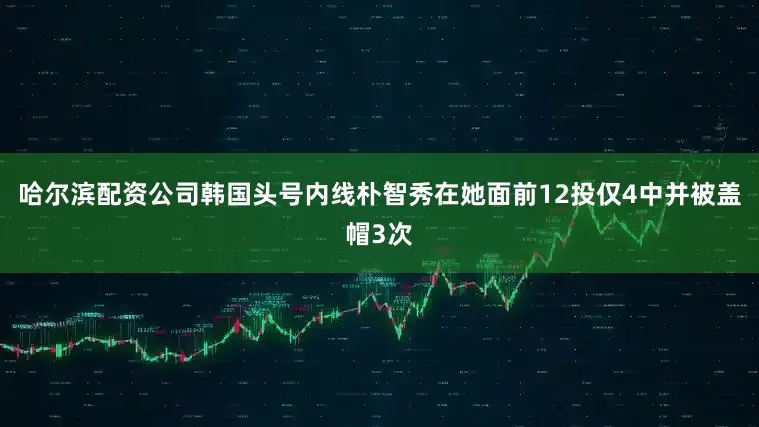 哈尔滨配资公司韩国头号内线朴智秀在她面前12投仅4中并被盖帽3次