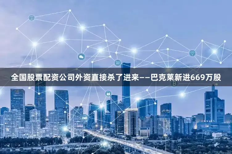 全国股票配资公司外资直接杀了进来——巴克莱新进669万股