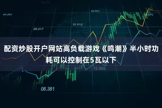配资炒股开户网站高负载游戏《鸣潮》半小时功耗可以控制在5瓦以下