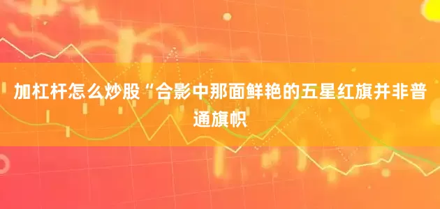 加杠杆怎么炒股“合影中那面鲜艳的五星红旗并非普通旗帜